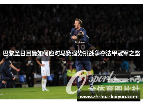 巴黎圣日耳曼如何应对马赛强势挑战争夺法甲冠军之路 巴黎圣日耳曼如何应对马赛强势挑战争夺法甲冠军之路